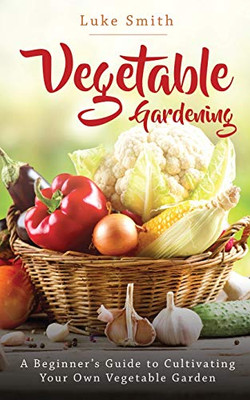 Vegetable Gardening: A Beginner'S Guide To Cultivating Your Own Vegetable Garden
