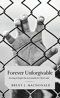 Forever Unforgivable: Learning To Forgive The Inexcusable For Christ'S Sake