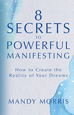 8 Secrets To Powerful Manifesting: How To Create The Reality Of Your Dreams