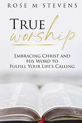 True Worship: Embracing Christ And His Word To Fulfill Your Life'S Calling