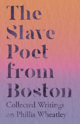 The Slave Poet From Boston - Collected Writings On Phillis Wheatley