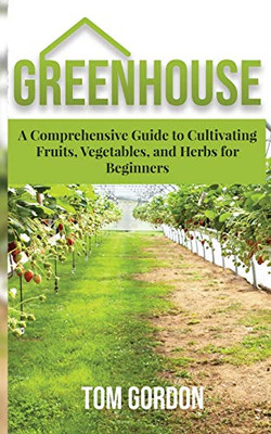 Greenhouse: A Comprehensive Guide to Cultivating Fruits, Vegetables and Herbs for Beginners