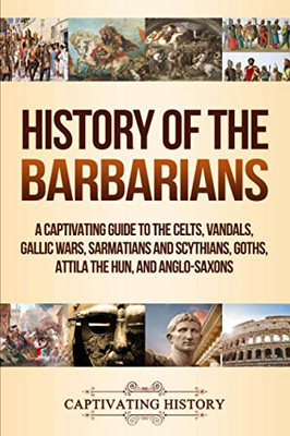 History Of The Barbarians: A Captivating Guide To The Celts, Vandals, Gallic Wars, Sarmatians And Scythians, Goths, Attila The Hun, And Anglo-Saxons