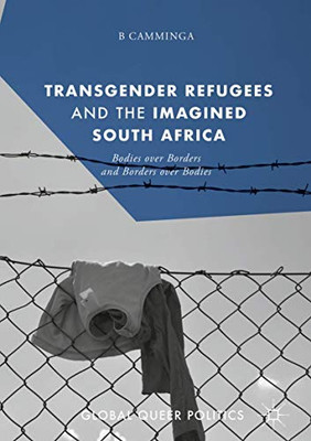 Transgender Refugees And The Imagined South Africa: Bodies Over Borders And Borders Over Bodies (Global Queer Politics)