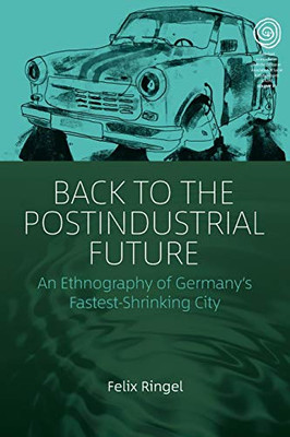 Back to the Postindustrial Future: An Ethnography of Germany's Fastest-Shrinking City (EASA Series (33))