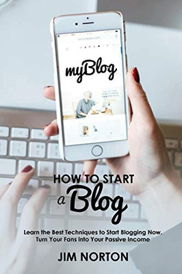 How To Start A Blog: Learn The Best Techniques To Start Blogging Now. Turn Your Fans Into Your Passive Income