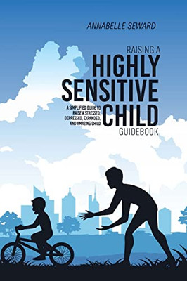 Raising A Highly Sensitive Child Guidebook: A Simplified Guide To Raise A Stressed, Depressed, Expanded, And Amazing Child