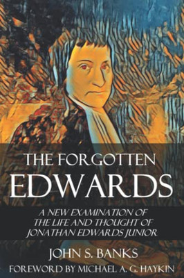 The Forgotten Edwards: A New Examination Of The Life And Thought Of Jonathan Edwards Junior (Treatises On Jonathan Edwards)