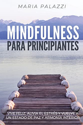 Mindfulness Para Principiantes: Vive Feliz, Alivia El Estr?s Y Vuelve A Un Estado De Paz Y Armon?a Interior (Spanish Edition)