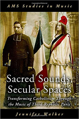 Sacred Sounds, Secular Spaces: Transforming Catholicism Through The Music Of Third-Republic Paris (Ams Studies In Music Series)