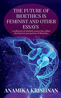 The Future Of Bioethics Is Feminist And Other Essays: A Collection Of Scholarly Essays That Reflect The Feminist Perspectives Of Bioethics