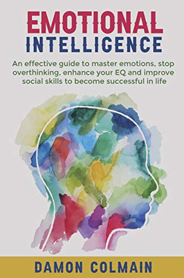 Emotional Intelligence: An Effective Guide To Master Emotions, Stop Overthinking, Enhance Your Eq And Improve Social Skills To Become Successful In Life