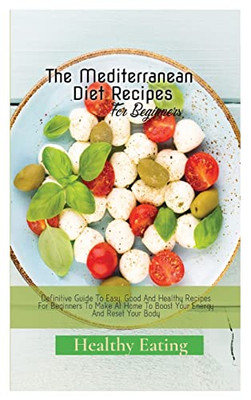 The Mediterranean Diet Recipes: A Definitive Guide To Easy, Good And Healthy Recipes For Beginners To Make At Home To Boost Your Energy And Reset Your Body