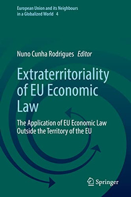 Extraterritoriality Of Eu Economic Law: The Application Of Eu Economic Law Outside The Territory Of The Eu (European Union And Its Neighbours In A Globalized World, 4)