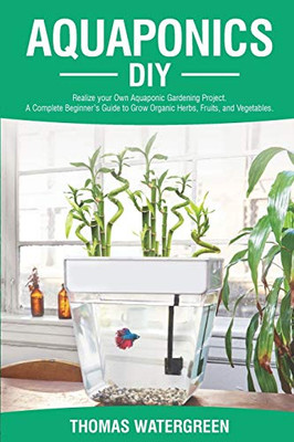Aquaponics Diy: Realize Your Own Aquaponic Gardening Project. A Complete Beginner'S Guide To Grow Organic Herbs, Fruits, And Vegetables (Greenhouse Hydroponics Aquaponics)