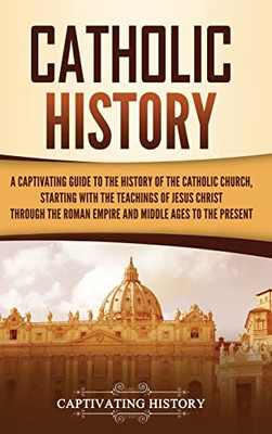 Catholic History: A Captivating Guide To The History Of The Catholic Church, Starting With The Teachings Of Jesus Christ Through The Roman Empire And Middle Ages To The Present