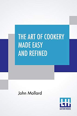The Art Of Cookery Made Easy And Refined: Comprising Ample Directions For Preparing Every Article Requisite For Furnishing The Tables Of The Nobleman, Gentleman, And Tradesman.