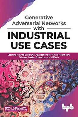 Generative Adversarial Networks With Industrial Use Cases: Learning How To Build Gan Applications For Retail, Healthcare, Telecom, Media, Education, And Hrtech (English Edition)