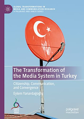 The Transformation Of The Media System In Turkey: Citizenship, Communication, And Convergence (Global Transformations In Media And Communication Research - A Palgrave And Iamcr Series)