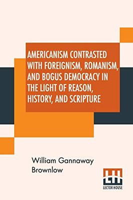 Americanism Contrasted With Foreignism, Romanism, And Bogus Democracy In The Light Of Reason, History, And Scripture: In Which Certain Demagogues In ... Elsewhere, Are Shown Up In Their True Colors.