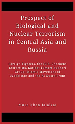 Prospect Of Biological And Nuclear Terrorism In Central Asia And Russia: Foreign Fighters, The Isis, Chechens Extremists, Katibat-I-Imam Bukhari ... Movement Of Uzbekistan And The Al Nusra Front
