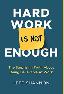 Hard Work Is Not Enough: The Surprising Truth About Being Believable At Work - Hardcover