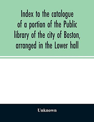 Index to the catalogue of a portion of the Public library of the city of Boston, arranged in the Lower hall
