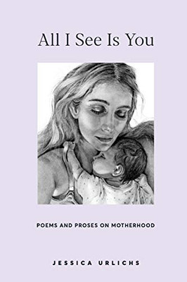 All I See Is You: Poetry & Prose for a Mother's Heart (Jessica Urlichs: Early Motherhood Poetry & Prose Collection)