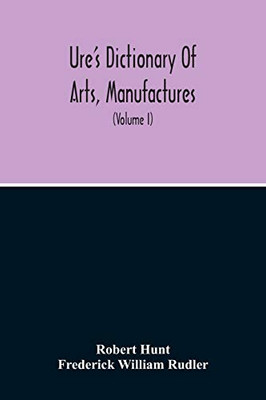 Dictionary Of Arts, Manufactures, And Mines Containing A Clear Exposition Of Their Principles And Practice (Volume I)