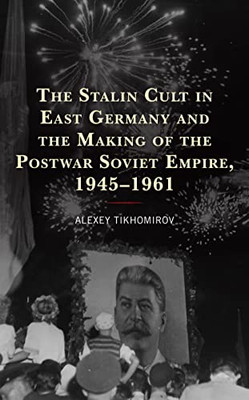 The Stalin Cult in East Germany and the Making of the Postwar Soviet Empire, 19451961 (The Harvard Cold War Studies Book Series)