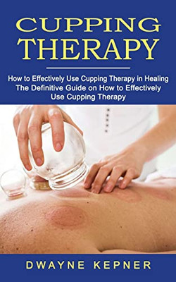 Cupping Therapy: How to Effectively Use Cupping Therapy in Healing (The Definitive Guide on How to Effectively Use Cupping Therapy)