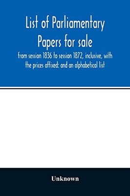 List of Parliamentary papers for sale, from session 1836 to session 1872, inclusive, with the prices affixed: and an alphabetical list