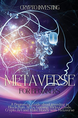 Metaverse for Beginners: A Beginners' Guide about investing in Blockchain, NFTs, Gaming, Virtual Lands, Crypto Art and Make Money with Metaverse