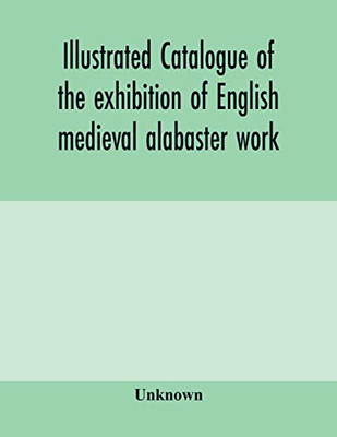 Illustrated catalogue of the exhibition of English medieval alabaster work: held in the rooms of the Society of Antiquaries, 26th May to 30th June, 1910