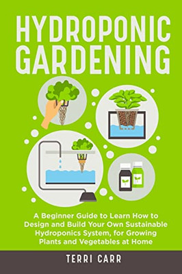 Hydroponic Gardening: A Beginner Guide to Learn How to Design and Build Your Own Sustainable Hydroponics System, for Growing Plants and Vegetables at Home