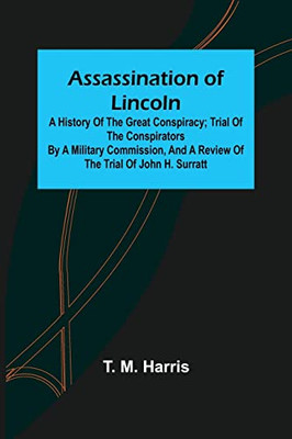 Assassination of Lincoln: a History of the Great Conspiracy; Trial of the Conspirators by a Military Commission, and a Review of the Trial of John H. Surratt