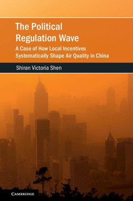 The Political Regulation Wave: A Case of How Local Incentives Systematically Shape Air Quality in China (Cambridge Studies on Environment, Energy and Natural Resources Governance)