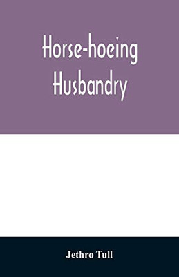 Horse-hoeing husbandry: or, An essay on the principles of vegetation and tillage. Designed to introduce a new method of culture; whereby the produce ... with accurate descriptions and cuts o