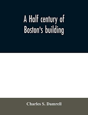 A half century of Boston's building: the construction of buildings, the enactment of building laws and ordinances, sanitary laws, the ancient and ... of Boston's big fire, fire losses, publi