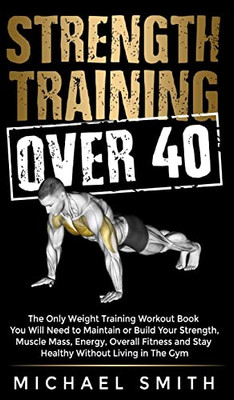 Strength Training Over 40: The Only Weight Training Workout Book You Will Need to Maintain or Build Your Strength, Muscle Mass, Energy, Overall ... Will Need to Maintain or Build Your Strength,