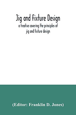 Jig and fixture design, a treatise covering the principles of jig and fixture design, the important constructional details, and many different types ... devices used in interchangeable manufacture