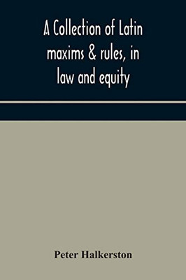 A collection of Latin maxims & rules, in law and equity, selected from the most eminent authors, on the civil, canon, feudal, English and Scots law, ... authorities from which the maxims are select