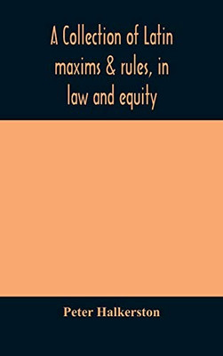 A collection of Latin maxims & rules, in law and equity, selected from the most eminent authors, on the civil, canon, feudal, English and Scots law, ... the authorities from which the maxims are sel