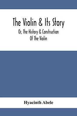 The Violin & Its Story: Or, The History & Construction Of The Violin