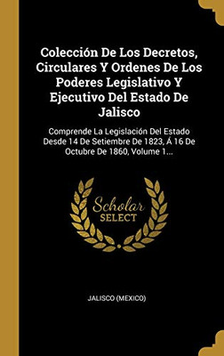 Colección De Los Decretos, Circulares Y Ordenes De Los Poderes Legislativo Y Ejecutivo Del Estado De Jalisco: Comprende La Legislación Del Estado ... De 1860, Volume 1... (Spanish Edition)