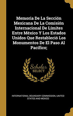 Memoria De La Sección Mexicana De La Comisión Internacional De Límites Entre México Y Los Estados Unidos Que Restableció Los Monumentos De El Paso Al Pacífico; (Spanish Edition)