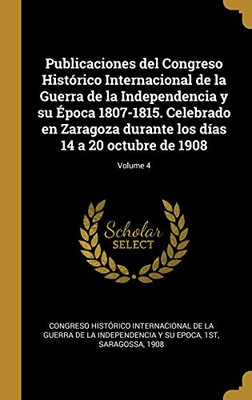 Publicaciones del Congreso Histórico Internacional de la Guerra de la Independencia y su Época 1807-1815. Celebrado en Zaragoza durante los días 14 a 20 octubre de 1908; Volume 4 (Spanish Edition)