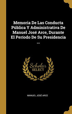 Memoria De Las Conducta Pública Y Administrativa De Manuel José Arce, Durante El Período De Su Presidencia ... (Spanish Edition)