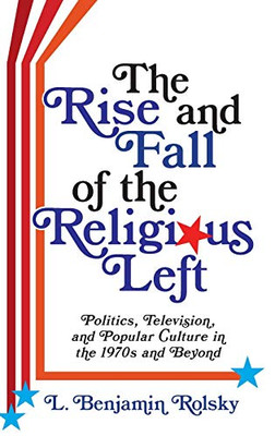 The Rise and Fall of the Religious Left: Politics, Television, and Popular Culture in the 1970s and Beyond (Columbia Series on Religion and Politics)
