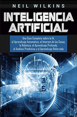 Inteligencia Artificial: Una Gu�a Completa sobre la IA, el Aprendizaje Autom�tico, el Internet de las Cosas, la Rob�tica, el Aprendizaje Profundo, el ... y el Aprendizaje Reforzado (Spanish Edition)